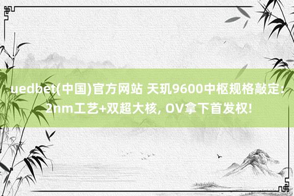 uedbet(中国)官方网站 天玑9600中枢规格敲定: 2nm工艺+双超大核， OV拿下首发权!