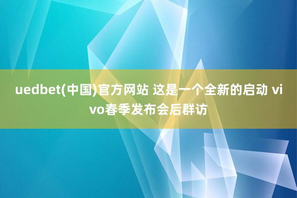 uedbet(中国)官方网站 这是一个全新的启动 vivo春季发布会后群访