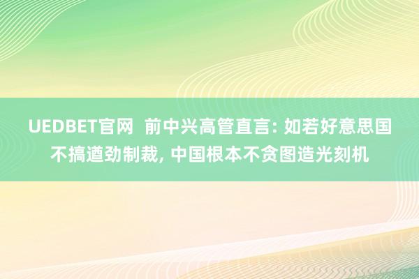 UEDBET官网  前中兴高管直言: 如若好意思国不搞遒劲制裁， 中国根本不贪图造光刻机