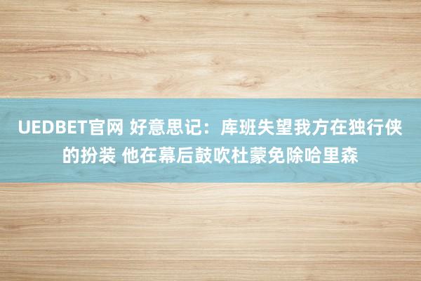 UEDBET官网 好意思记：库班失望我方在独行侠的扮装 他在幕后鼓吹杜蒙免除哈里森