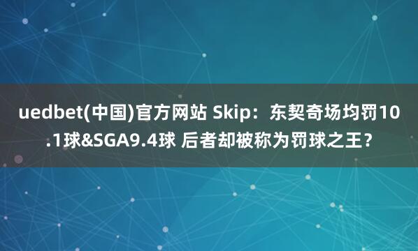uedbet(中国)官方网站 Skip：东契奇场均罚10.1球&SGA9.4球 后者却被称为罚球之王？