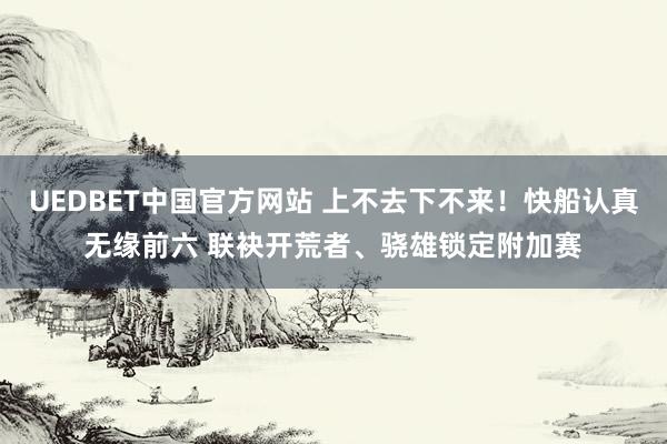 UEDBET中国官方网站 上不去下不来！快船认真无缘前六 联袂开荒者、骁雄锁定附加赛