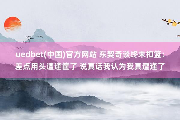 uedbet(中国)官方网站 东契奇谈终末扣篮：差点用头遭逢筐了 说真话我认为我真遭逢了