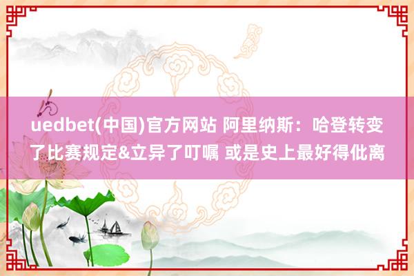 uedbet(中国)官方网站 阿里纳斯：哈登转变了比赛规定&立异了叮嘱 或是史上最好得仳离