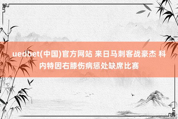 uedbet(中国)官方网站 来日马刺客战豪杰 科内特因右膝伤病惩处缺席比赛