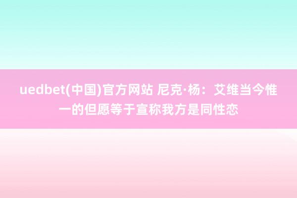 uedbet(中国)官方网站 尼克·杨：艾维当今惟一的但愿等于宣称我方是同性恋