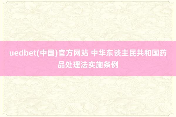 uedbet(中国)官方网站 中华东谈主民共和国药品处理法实施条例