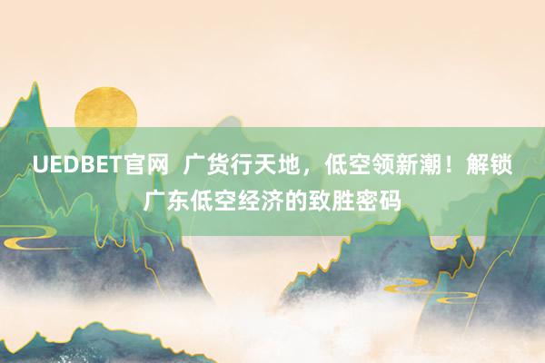 UEDBET官网  广货行天地，低空领新潮！解锁广东低空经济的致胜密码