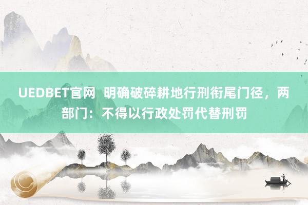 UEDBET官网  明确破碎耕地行刑衔尾门径，两部门：不得以行政处罚代替刑罚