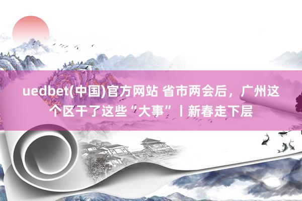 uedbet(中国)官方网站 省市两会后，广州这个区干了这些“大事”丨新春走下层