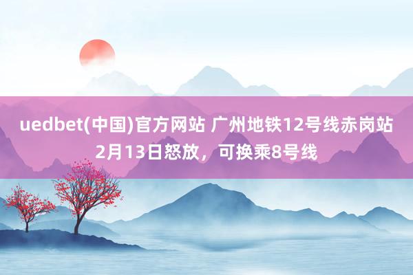 uedbet(中国)官方网站 广州地铁12号线赤岗站2月13日怒放，可换乘8号线