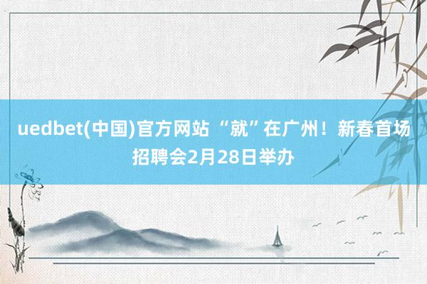 uedbet(中国)官方网站 “就”在广州！新春首场招聘会2月28日举办