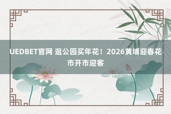 UEDBET官网 逛公园买年花！2026黄埔迎春花市开市迎客