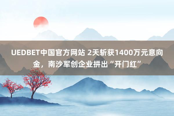 UEDBET中国官方网站 2天斩获1400万元意向金，南沙军创企业拼出“开门红”