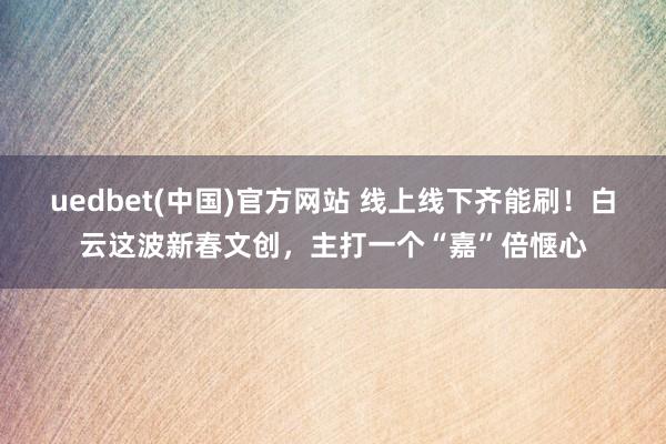 uedbet(中国)官方网站 线上线下齐能刷！白云这波新春文创，主打一个“嘉”倍惬心