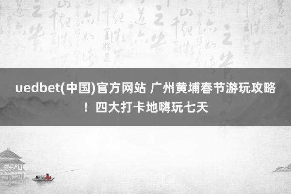 uedbet(中国)官方网站 广州黄埔春节游玩攻略！四大打卡地嗨玩七天