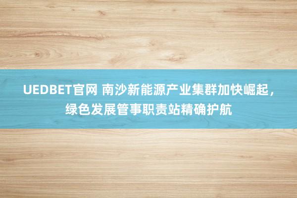 UEDBET官网 南沙新能源产业集群加快崛起，绿色发展管事职责站精确护航
