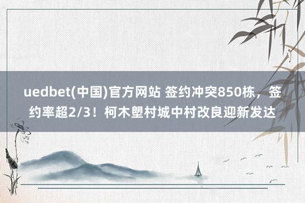 uedbet(中国)官方网站 签约冲突850栋，签约率超2/3！柯木塱村城中村改良迎新发达