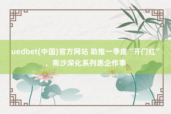 uedbet(中国)官方网站 助推一季度“开门红”，南沙深化系列惠企作事