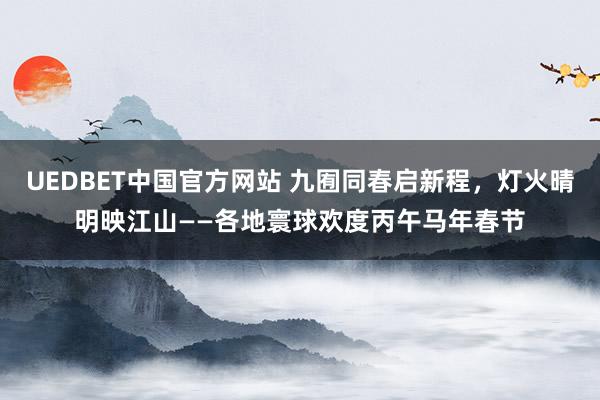 UEDBET中国官方网站 九囿同春启新程，灯火晴明映江山——各地寰球欢度丙午马年春节