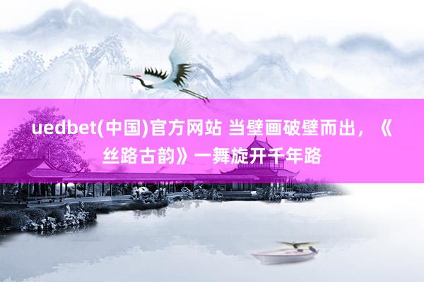 uedbet(中国)官方网站 当壁画破壁而出，《丝路古韵》一舞旋开千年路