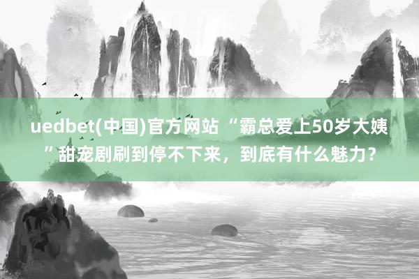 uedbet(中国)官方网站 “霸总爱上50岁大姨”甜宠剧刷到停不下来，到底有什么魅力？