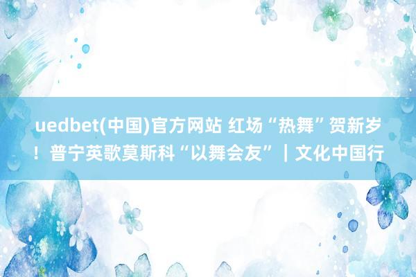 uedbet(中国)官方网站 红场“热舞”贺新岁！普宁英歌莫斯科“以舞会友”｜文化中国行