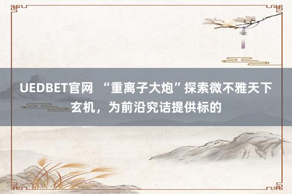 UEDBET官网  “重离子大炮”探索微不雅天下玄机，为前沿究诘提供标的
