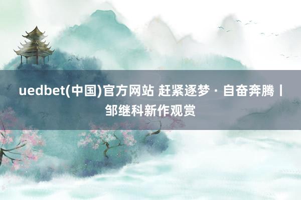 uedbet(中国)官方网站 赶紧逐梦 · 自奋奔腾丨邹继科新作观赏