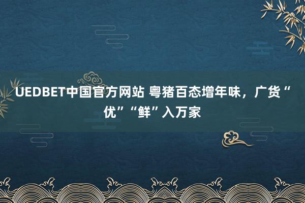 UEDBET中国官方网站 粤猪百态增年味，广货“优”“鲜”入万家