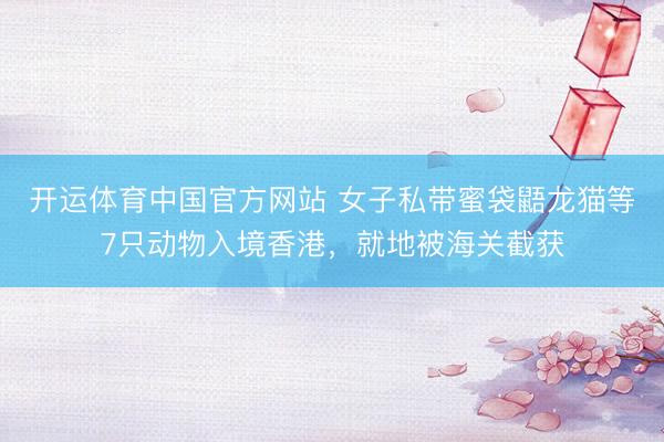 开运体育中国官方网站 女子私带蜜袋鼯龙猫等7只动物入境香港，就地被海关截获