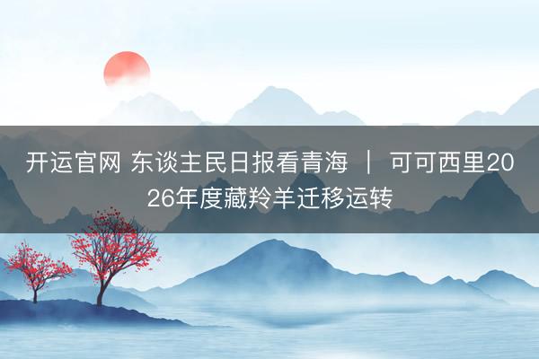 开运官网 东谈主民日报看青海 ｜ 可可西里2026年度藏羚羊迁移运转