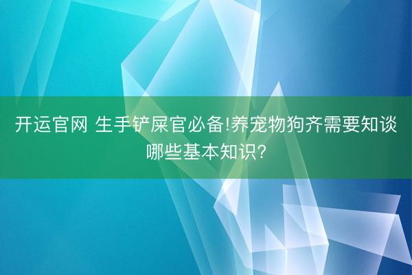 开运官网 生手铲屎官必备!养宠物狗齐需要知谈哪些基本知识?