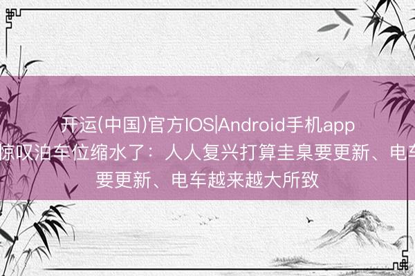 开运(中国)官方IOS|Android手机app下载 不少车主惊叹泊车位缩水了：人人复兴打算圭臬要更新、电车越来越大所致