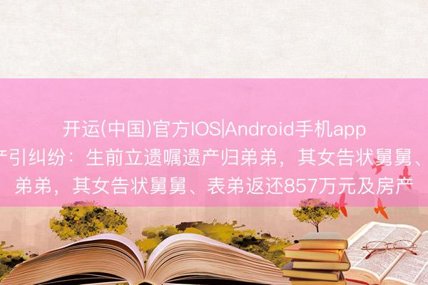 开运(中国)官方IOS|Android手机app下载 女子病逝留大齐财产引纠纷：生前立遗嘱遗产归弟弟，其女告状舅舅、表弟返还857万元及房产