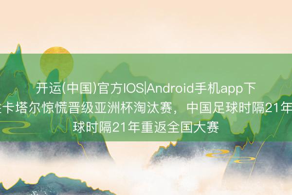 开运(中国)官方IOS|Android手机app下载 U17国足胜卡塔尔惊慌晋级亚洲杯淘汰赛，中国足球时隔21年重返全国大赛