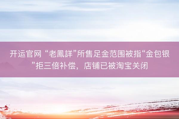 开运官网 “老鳳詳”所售足金范围被指“金包银”拒三倍补偿，店铺已被淘宝关闭
