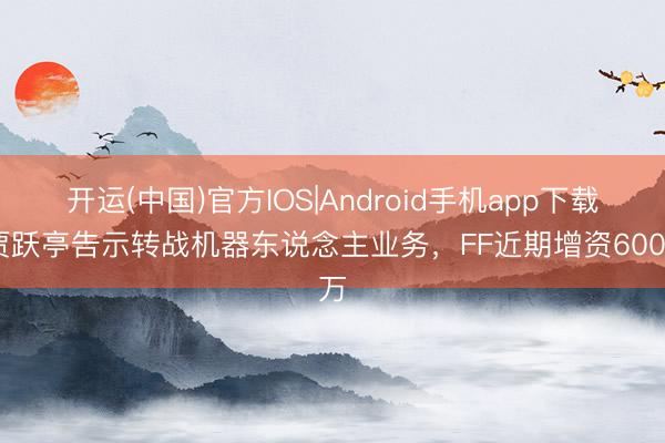 开运(中国)官方IOS|Android手机app下载 贾跃亭告示转战机器东说念主业务，FF近期增资600万