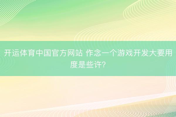 开运体育中国官方网站 作念一个游戏开发大要用度是些许？