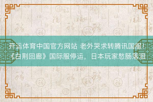 开运体育中国官方网站 老外哭求转腾讯国服！《白荆回廊》国际服停运，日本玩家愁肠落泪