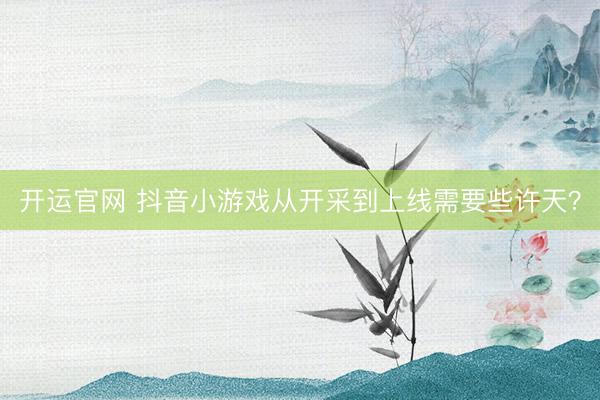 开运官网 抖音小游戏从开采到上线需要些许天？