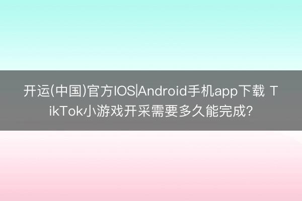 开运(中国)官方IOS|Android手机app下载 TikTok小游戏开采需要多久能完成？