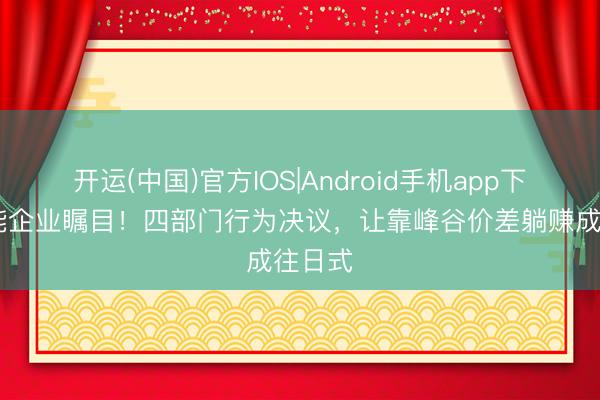开运(中国)官方IOS|Android手机app下载 储能企业瞩目！四部门行为决议，让靠峰谷价差躺赚成往日式