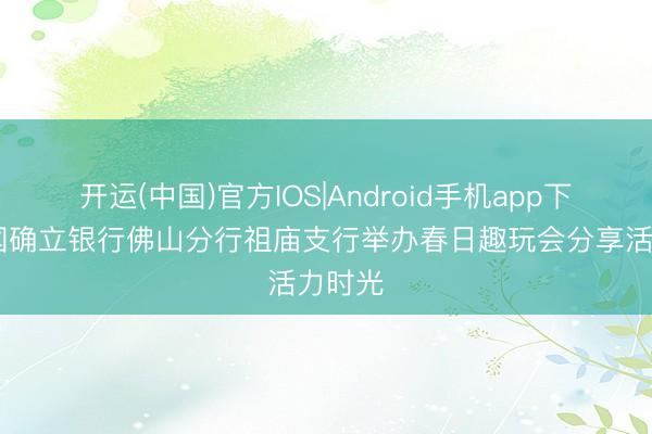 开运(中国)官方IOS|Android手机app下载 中国确立银行佛山分行祖庙支行举办春日趣玩会分享活力时光