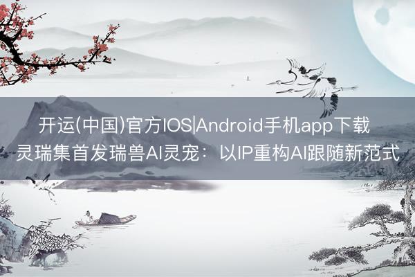 开运(中国)官方IOS|Android手机app下载 灵瑞集首发瑞兽AI灵宠：以IP重构AI跟随新范式