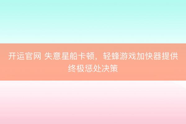 开运官网 失意星船卡顿，轻蜂游戏加快器提供终极惩处决策