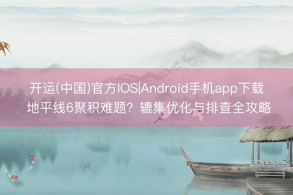 开运(中国)官方IOS|Android手机app下载 地平线6聚积难题？辘集优化与排查全攻略
