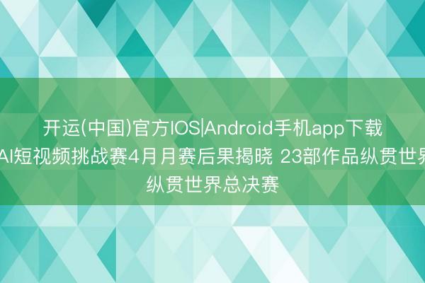 开运(中国)官方IOS|Android手机app下载 爱奇艺AI短视频挑战赛4月月赛后果揭晓 23部作品纵贯世界总决赛