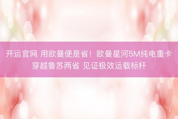 开运官网 用欧曼便是省！欧曼星河5M纯电重卡穿越鲁苏两省 见证极效运载标杆