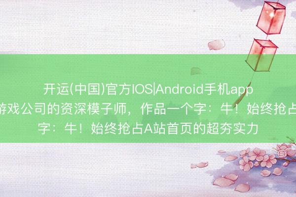 开运(中国)官方IOS|Android手机app下载 上海某四小龙游戏公司的资深模子师，作品一个字：牛！始终抢占A站首页的超夯实力